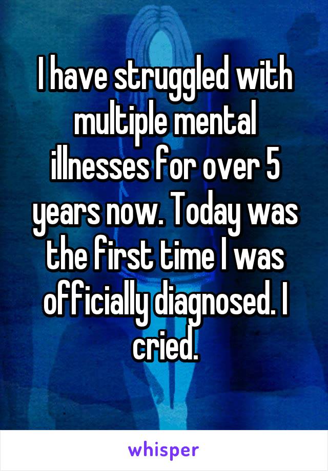 I have struggled with multiple mental illnesses for over 5 years now. Today was the first time I was officially diagnosed. I cried.
