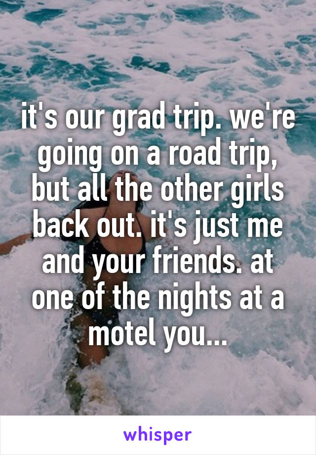 it's our grad trip. we're going on a road trip, but all the other girls back out. it's just me and your friends. at one of the nights at a motel you...