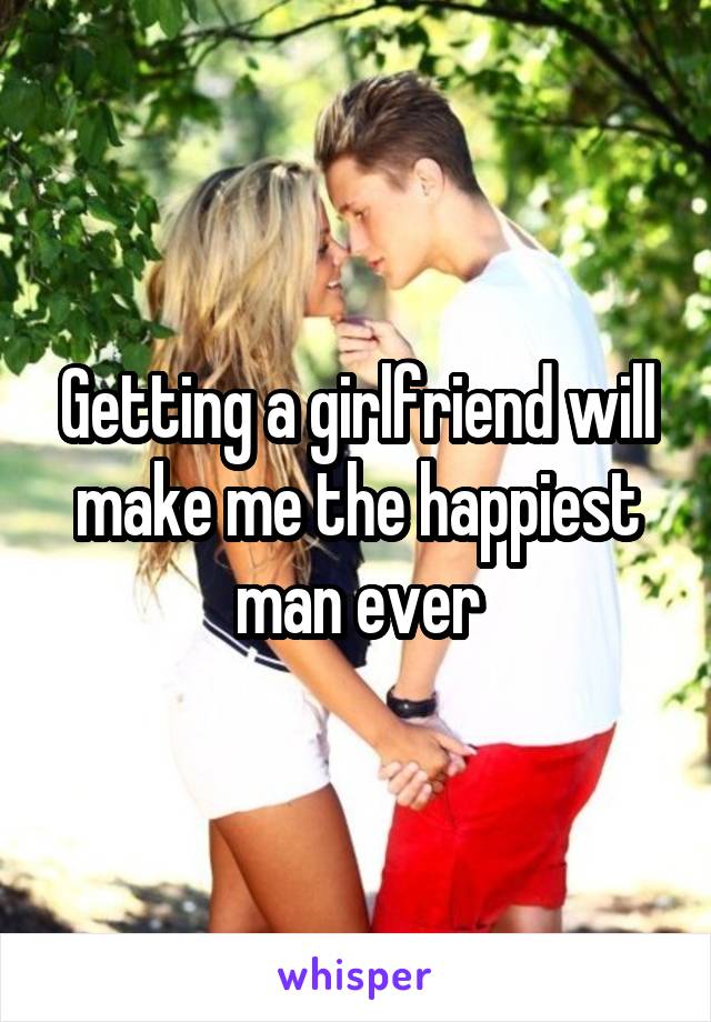 Getting a girlfriend will make me the happiest man ever