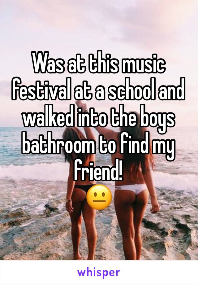 Was at this music festival at a school and walked into the boys bathroom to find my friend!
😐