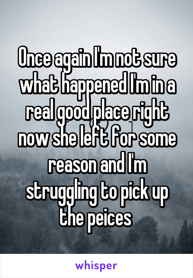 Once again I'm not sure what happened I'm in a real good place right now she left for some reason and I'm struggling to pick up the peices 