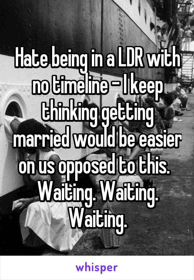 Hate being in a LDR with no timeline - I keep thinking getting married would be easier on us opposed to this.   Waiting. Waiting. Waiting.