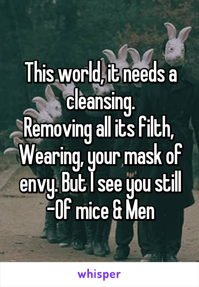 This world, it needs a cleansing.
Removing all its filth, 
Wearing, your mask of envy. But I see you still
-Of mice & Men