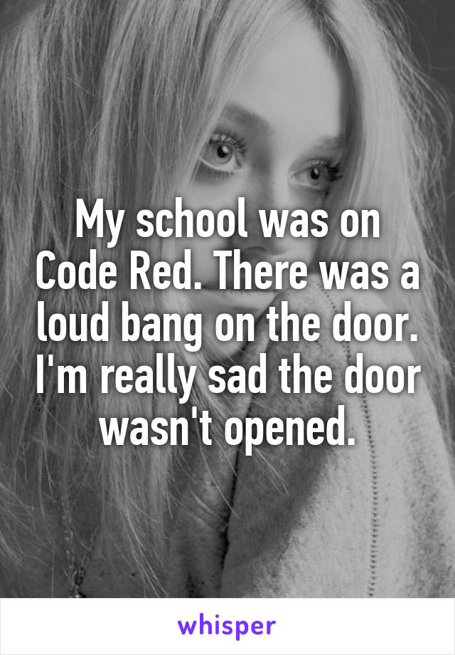 My school was on Code Red. There was a loud bang on the door. I'm really sad the door wasn't opened.