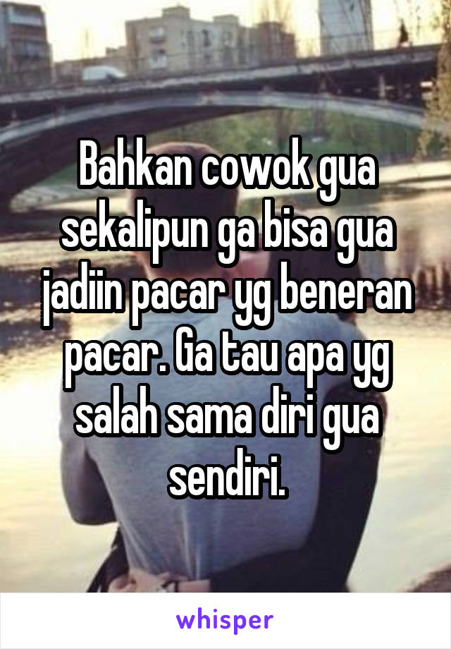 Bahkan cowok gua sekalipun ga bisa gua jadiin pacar yg beneran pacar. Ga tau apa yg salah sama diri gua sendiri.