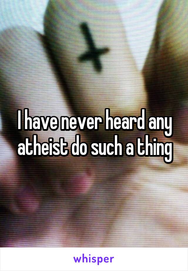 I have never heard any atheist do such a thing