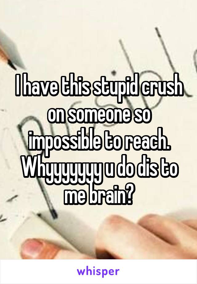 I have this stupid crush on someone so impossible to reach. Whyyyyyyy u do dis to me brain?