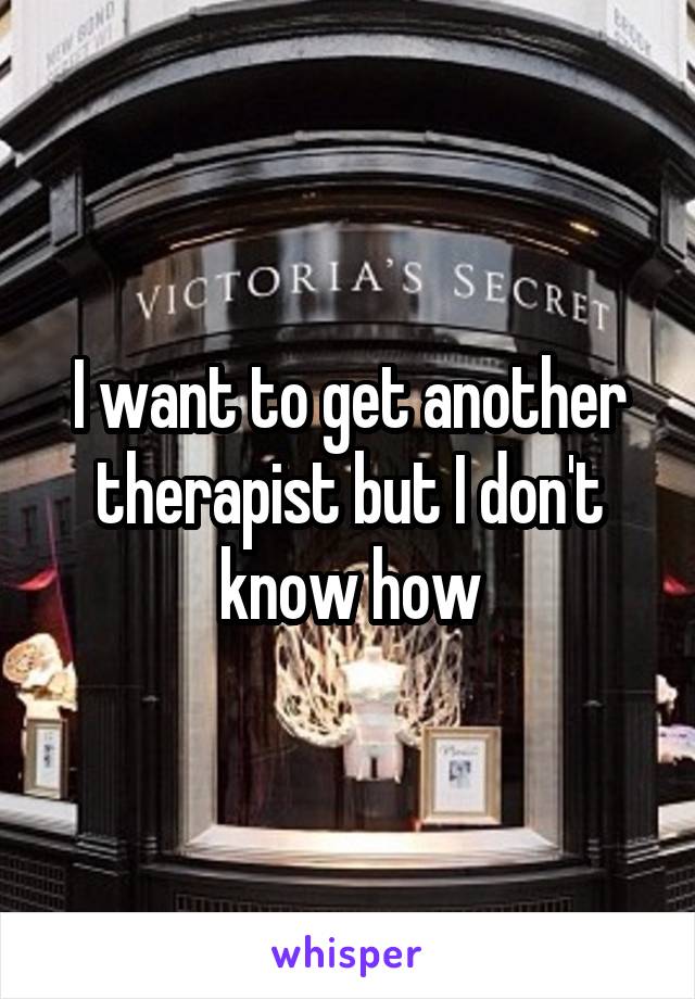 I want to get another therapist but I don't know how