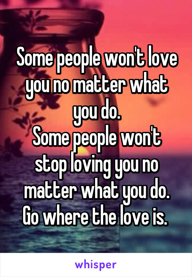 Some people won't love you no matter what you do.
Some people won't stop loving you no matter what you do.
Go where the love is. 