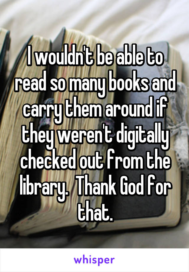 I wouldn't be able to read so many books and carry them around if they weren't digitally checked out from the library.  Thank God for that.