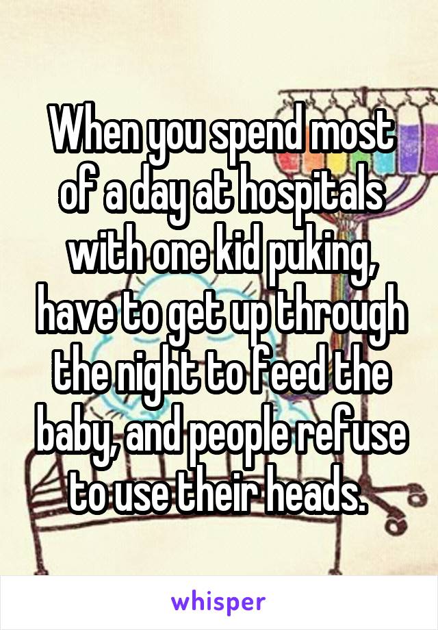 When you spend most of a day at hospitals with one kid puking, have to get up through the night to feed the baby, and people refuse to use their heads. 