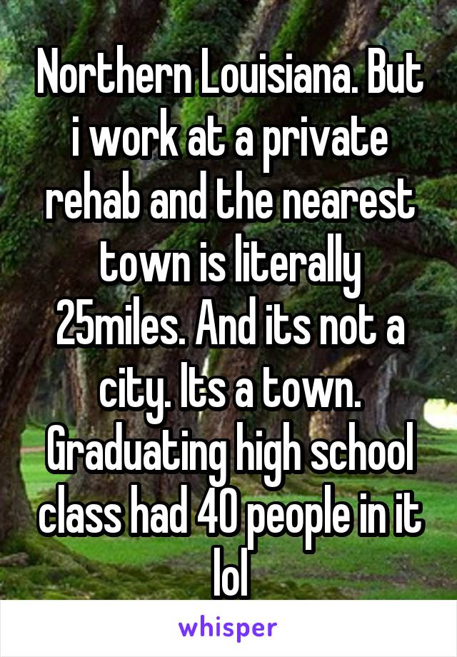 Northern Louisiana. But i work at a private rehab and the nearest town is literally 25miles. And its not a city. Its a town. Graduating high school class had 40 people in it lol