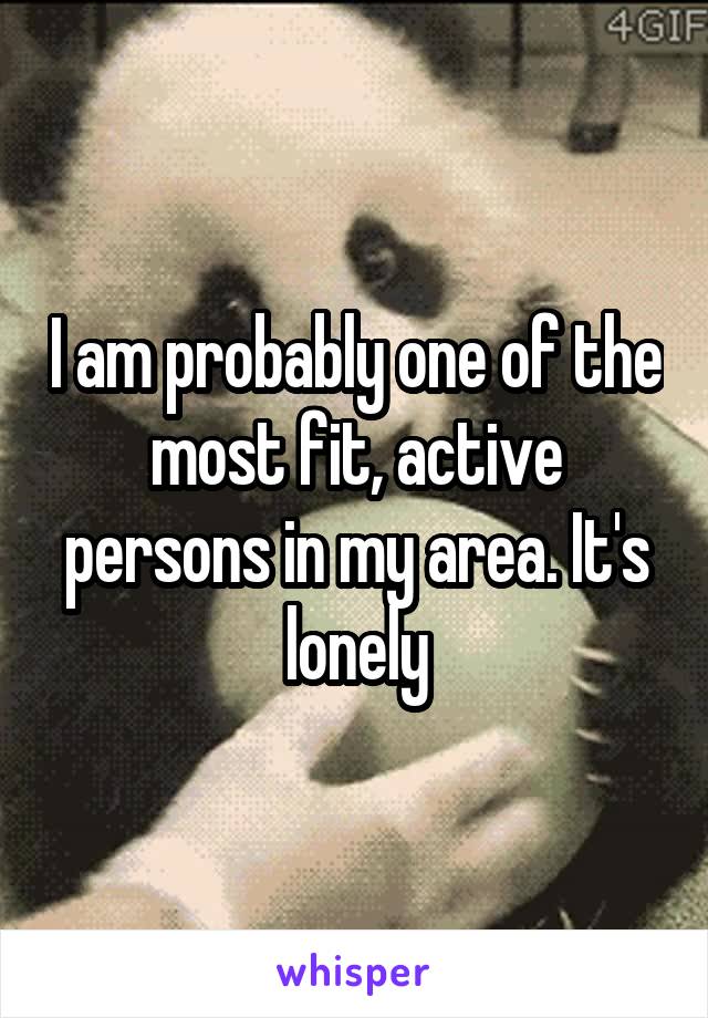 I am probably one of the most fit, active persons in my area. It's lonely