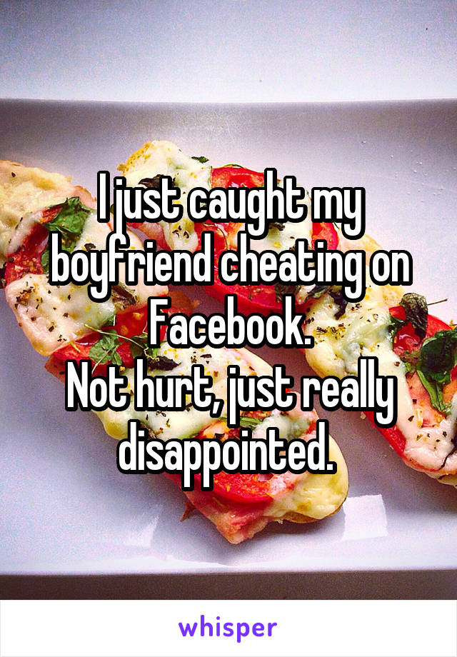 I just caught my boyfriend cheating on Facebook.
Not hurt, just really disappointed. 