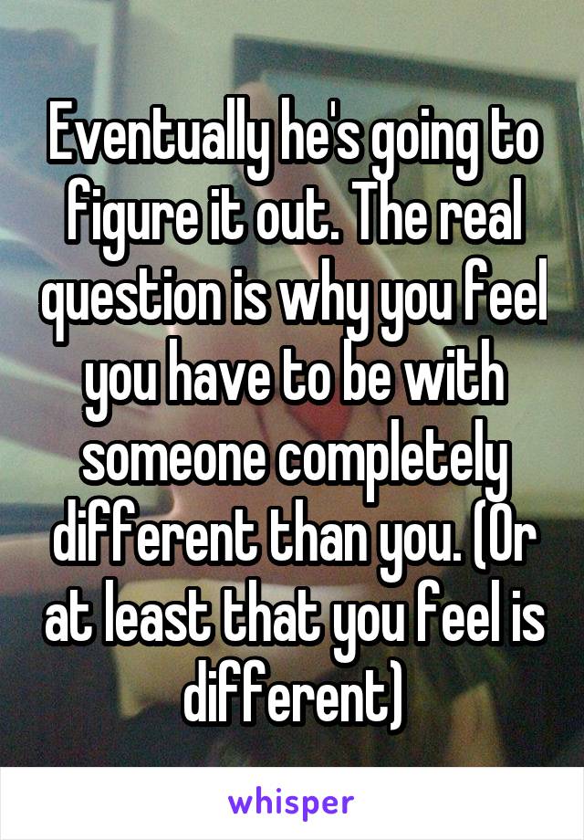 Eventually he's going to figure it out. The real question is why you feel you have to be with someone completely different than you. (Or at least that you feel is different)