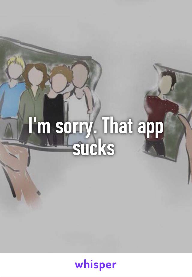 I'm sorry. That app sucks 