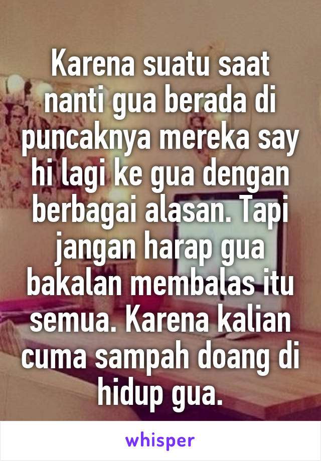 Karena suatu saat nanti gua berada di puncaknya mereka say hi lagi ke gua dengan berbagai alasan. Tapi jangan harap gua bakalan membalas itu semua. Karena kalian cuma sampah doang di hidup gua.