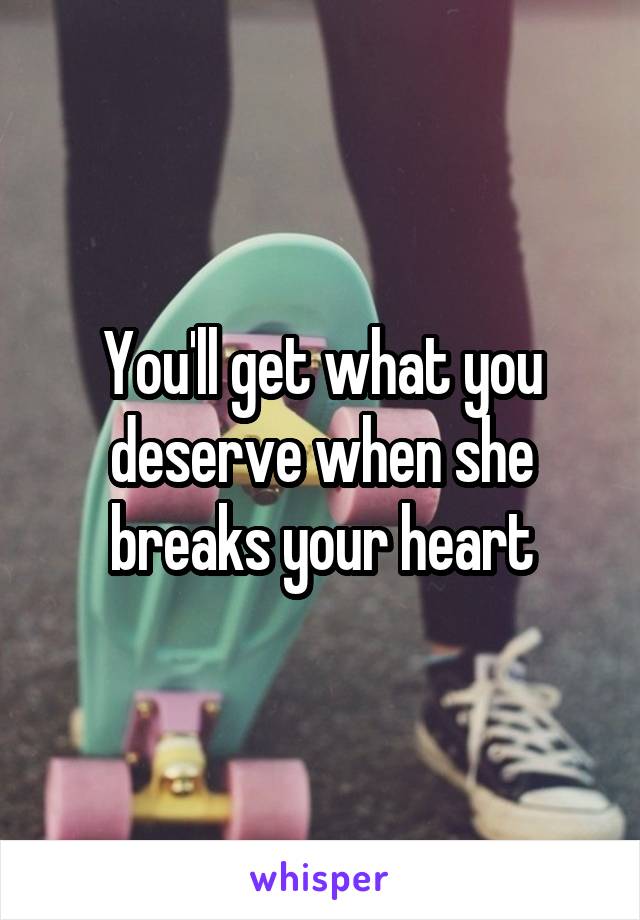 You'll get what you deserve when she breaks your heart