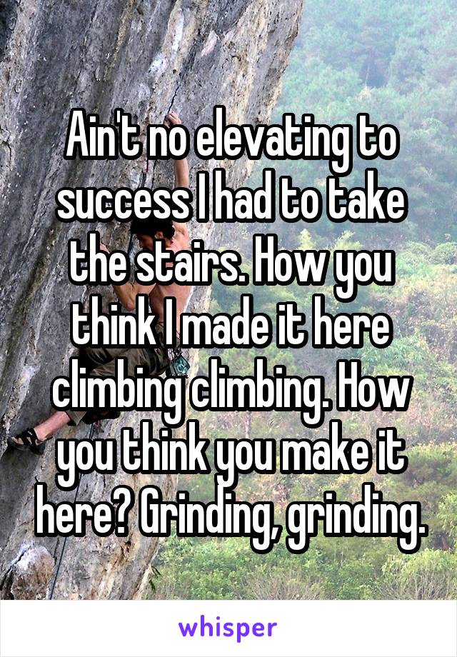 Ain't no elevating to success I had to take the stairs. How you think I made it here climbing climbing. How you think you make it here? Grinding, grinding.