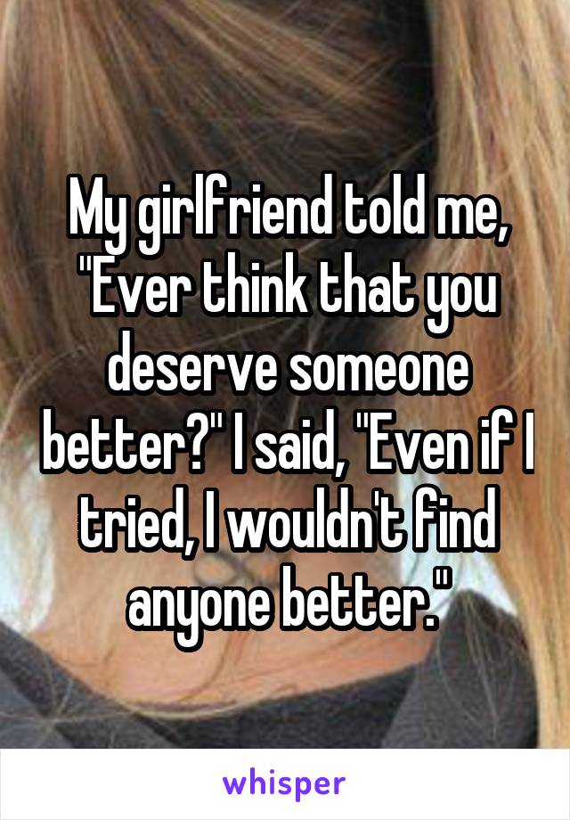 My girlfriend told me, "Ever think that you deserve someone better?" I said, "Even if I tried, I wouldn't find anyone better."