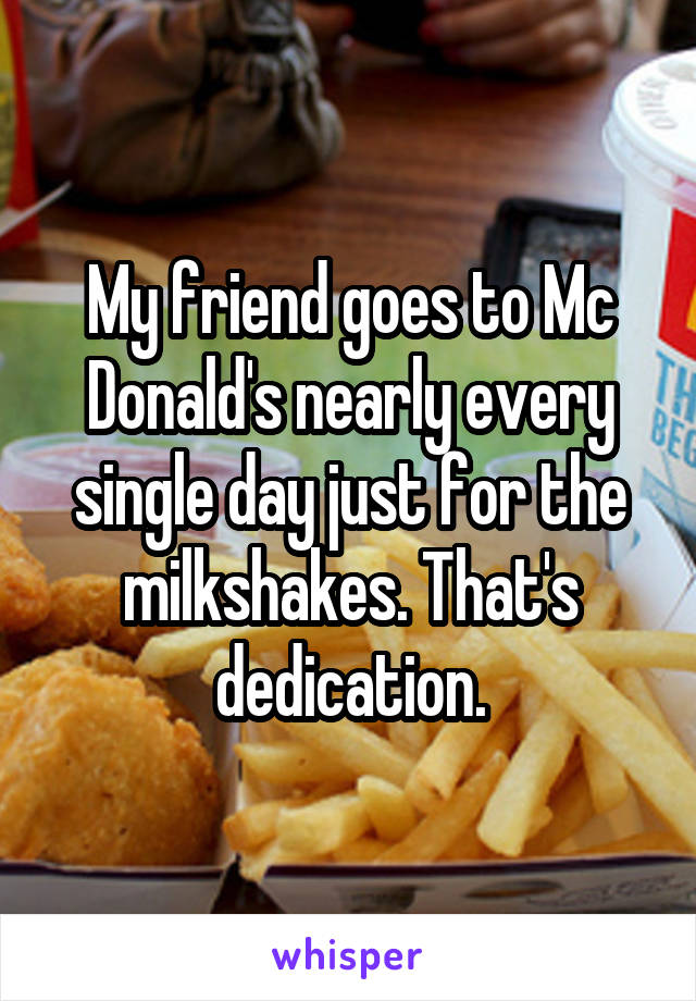 My friend goes to Mc Donald's nearly every single day just for the milkshakes. That's dedication.