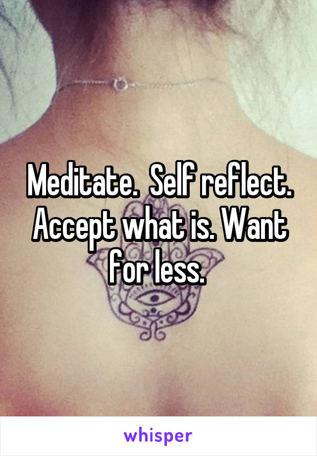 Meditate.  Self reflect. Accept what is. Want for less. 