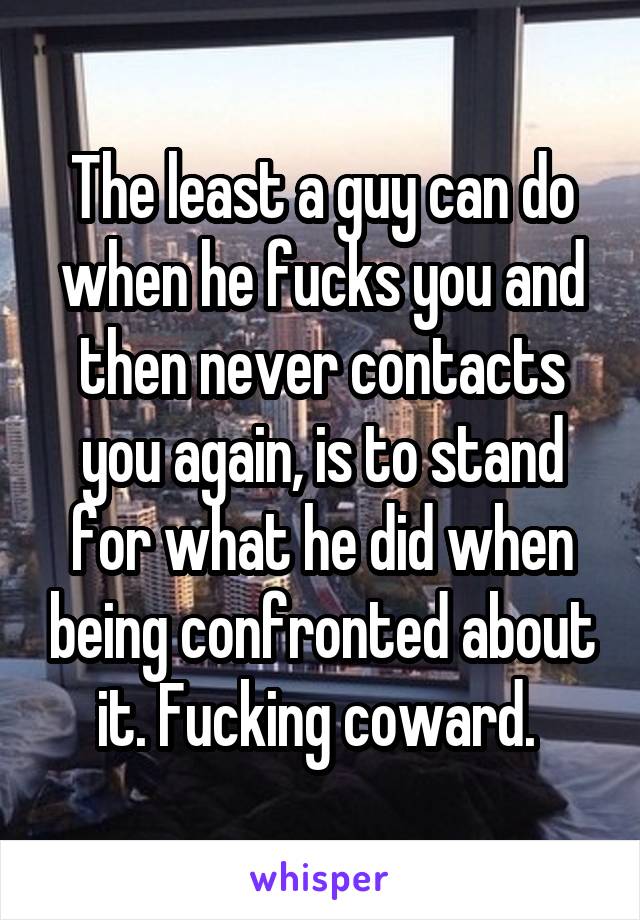 The least a guy can do when he fucks you and then never contacts you again, is to stand for what he did when being confronted about it. Fucking coward. 