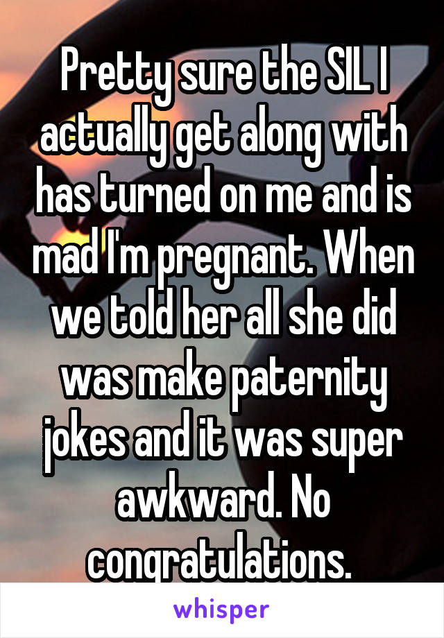 Pretty sure the SIL I actually get along with has turned on me and is mad I'm pregnant. When we told her all she did was make paternity jokes and it was super awkward. No congratulations. 