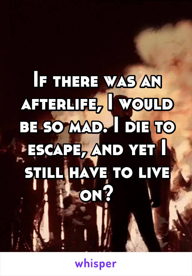 If there was an afterlife, I would be so mad. I die to escape, and yet I still have to live on?