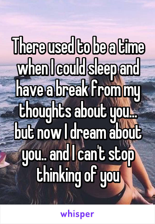 There used to be a time when I could sleep and have a break from my thoughts about you... but now I dream about you.. and I can't stop thinking of you