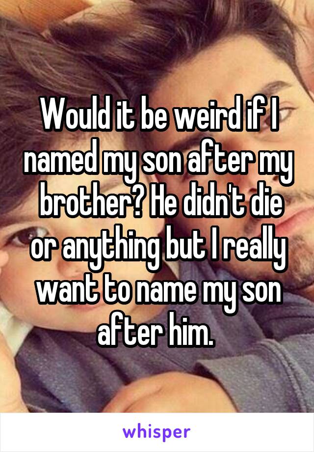 Would it be weird if I named my son after my  brother? He didn't die or anything but I really want to name my son after him. 