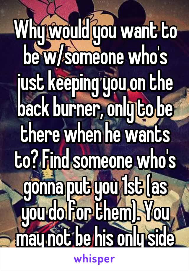 Why would you want to be w/someone who's just keeping you on the back burner, only to be there when he wants to? Find someone who's gonna put you 1st (as you do for them). You may not be his only side