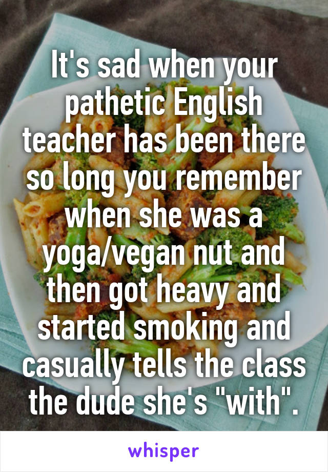 It's sad when your pathetic English teacher has been there so long you remember when she was a yoga/vegan nut and then got heavy and started smoking and casually tells the class the dude she's "with".