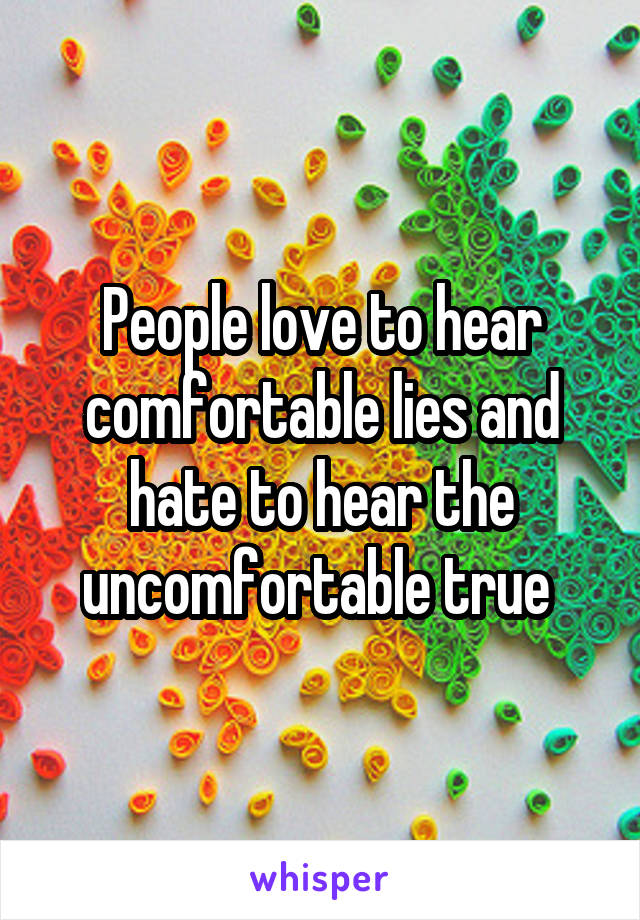 People love to hear comfortable lies and hate to hear the uncomfortable true 