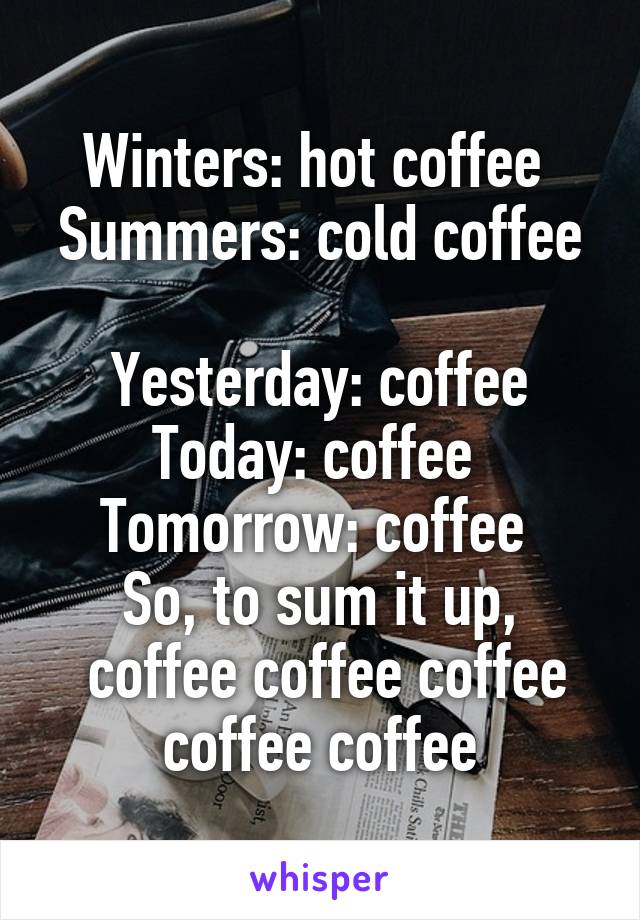 Winters: hot coffee 
Summers: cold coffee 
Yesterday: coffee Today: coffee 
Tomorrow: coffee 
So, to sum it up,
 coffee coffee coffee coffee coffee