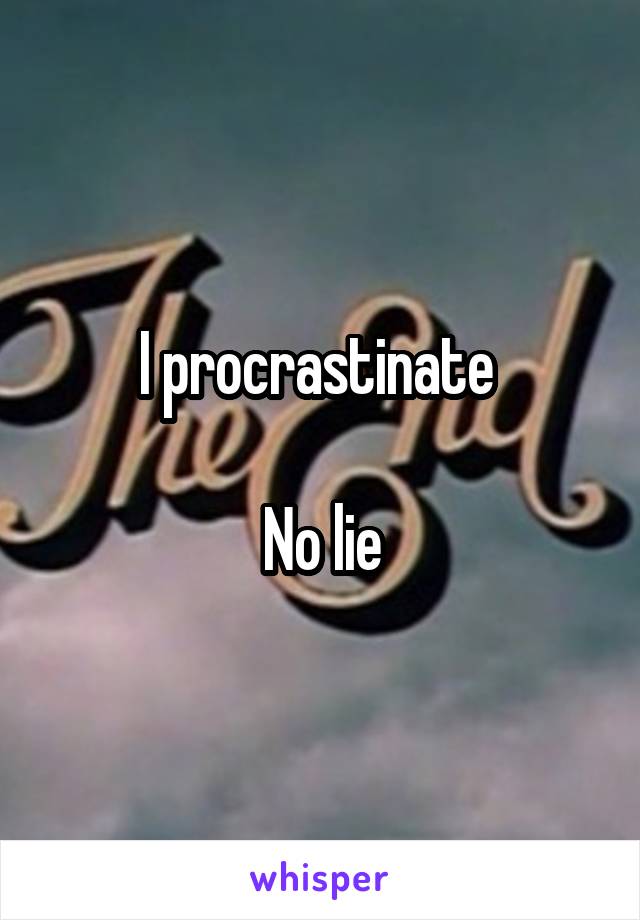 I procrastinate 

No lie