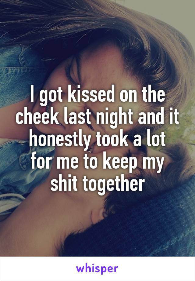 I got kissed on the cheek last night and it honestly took a lot
for me to keep my
shit together