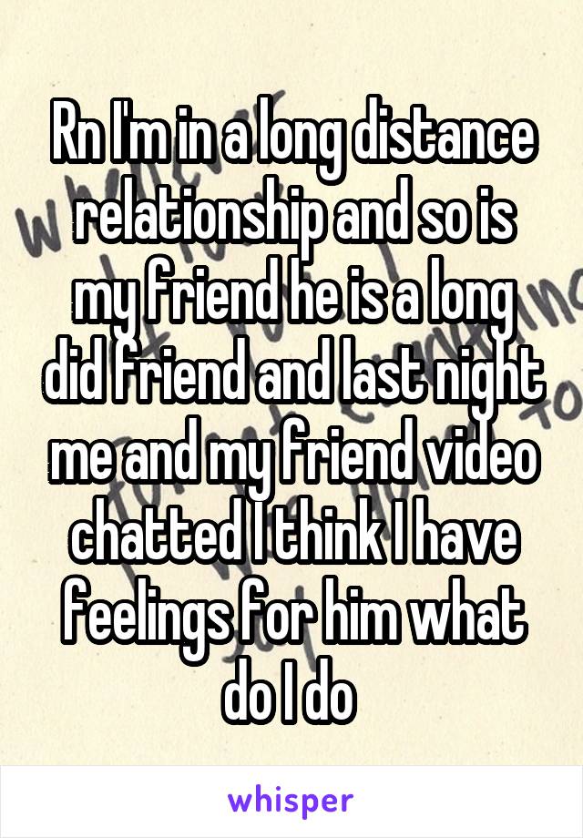 Rn I'm in a long distance relationship and so is my friend he is a long did friend and last night me and my friend video chatted I think I have feelings for him what do I do 