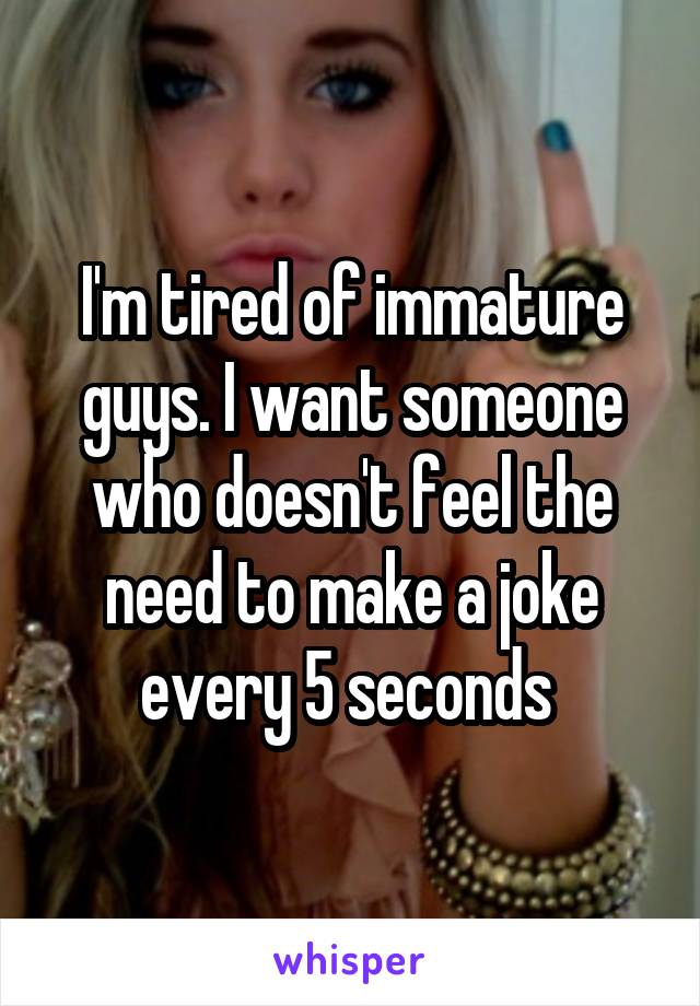 I'm tired of immature guys. I want someone who doesn't feel the need to make a joke every 5 seconds 