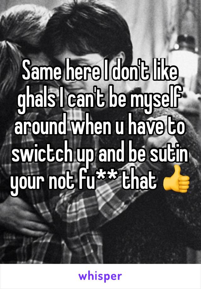 Same here I don't like ghals I can't be myself around when u have to swictch up and be sutin your not fu** that 👍