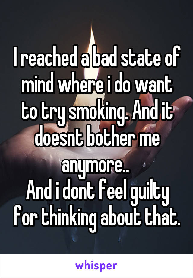 I reached a bad state of mind where i do want to try smoking. And it doesnt bother me anymore.. 
And i dont feel guilty for thinking about that.