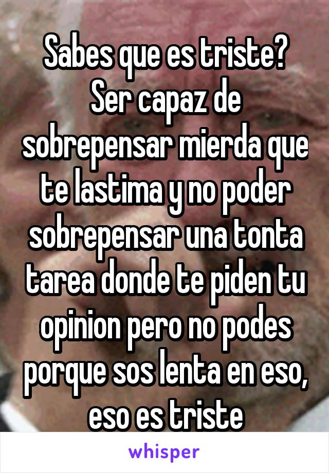 Sabes que es triste? Ser capaz de sobrepensar mierda que te lastima y no poder sobrepensar una tonta tarea donde te piden tu opinion pero no podes porque sos lenta en eso, eso es triste