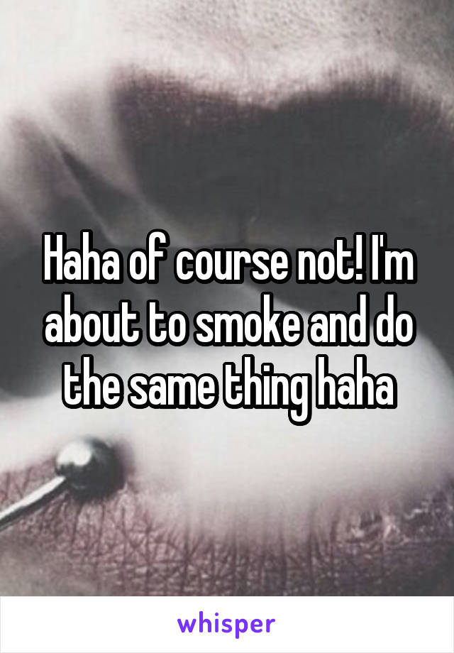 Haha of course not! I'm about to smoke and do the same thing haha