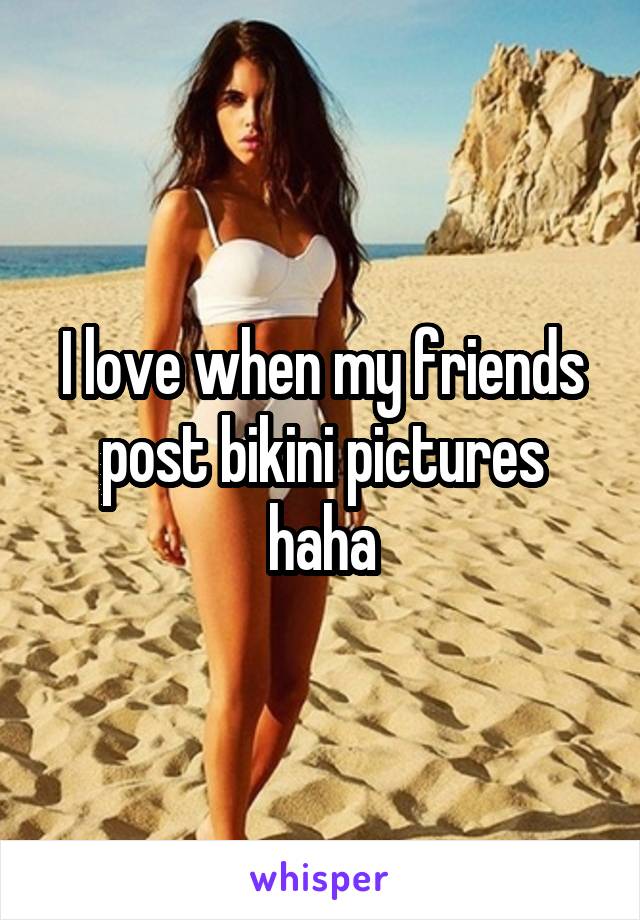 I love when my friends post bikini pictures haha