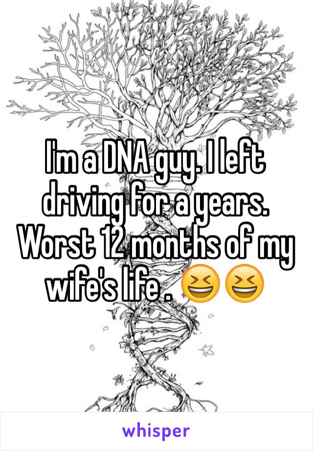 I'm a DNA guy. I left driving for a years. Worst 12 months of my wife's life . 😆😆