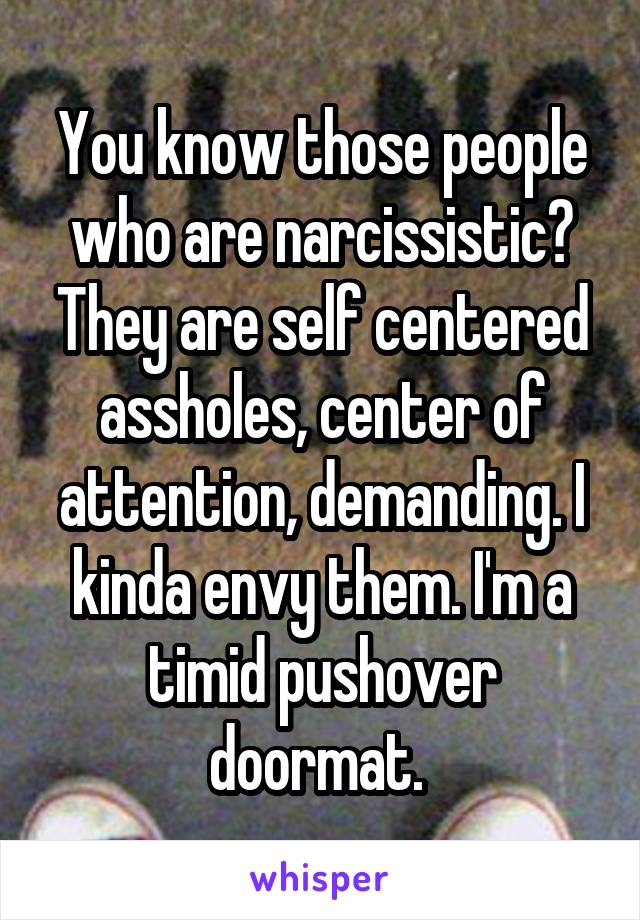 You know those people who are narcissistic? They are self centered assholes, center of attention, demanding. I kinda envy them. I'm a timid pushover doormat. 