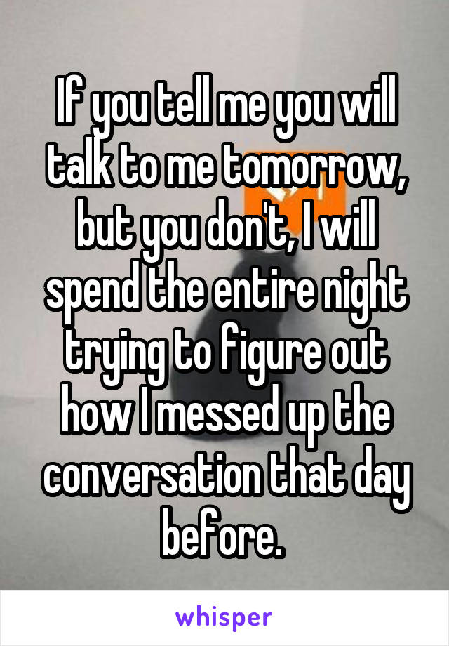 If you tell me you will talk to me tomorrow, but you don't, I will spend the entire night trying to figure out how I messed up the conversation that day before. 