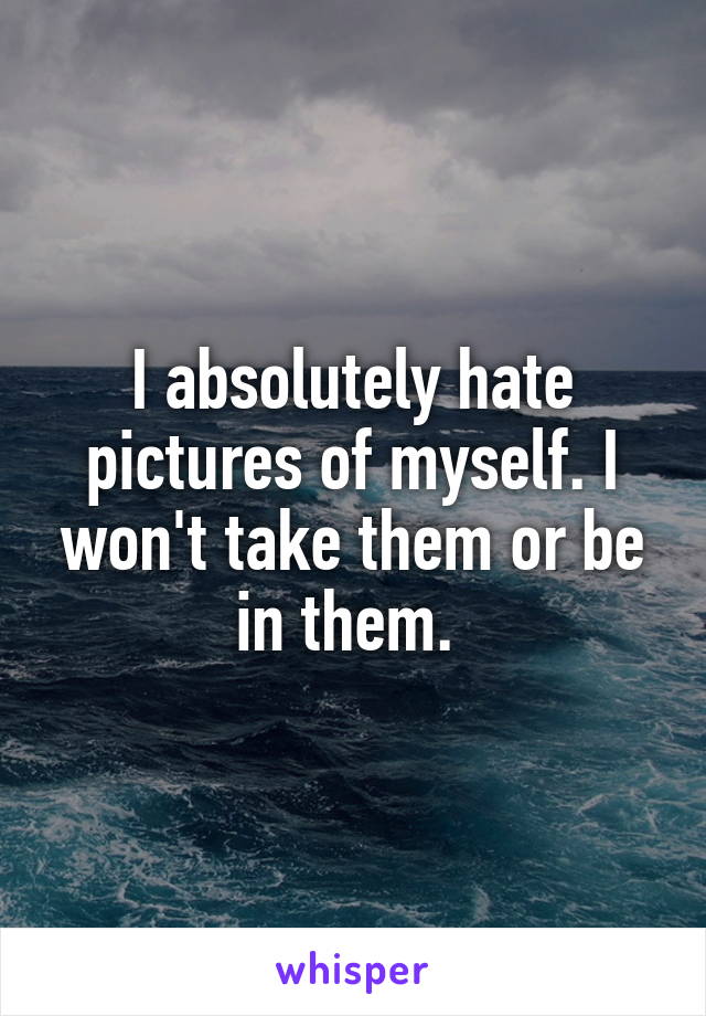 I absolutely hate pictures of myself. I won't take them or be in them. 