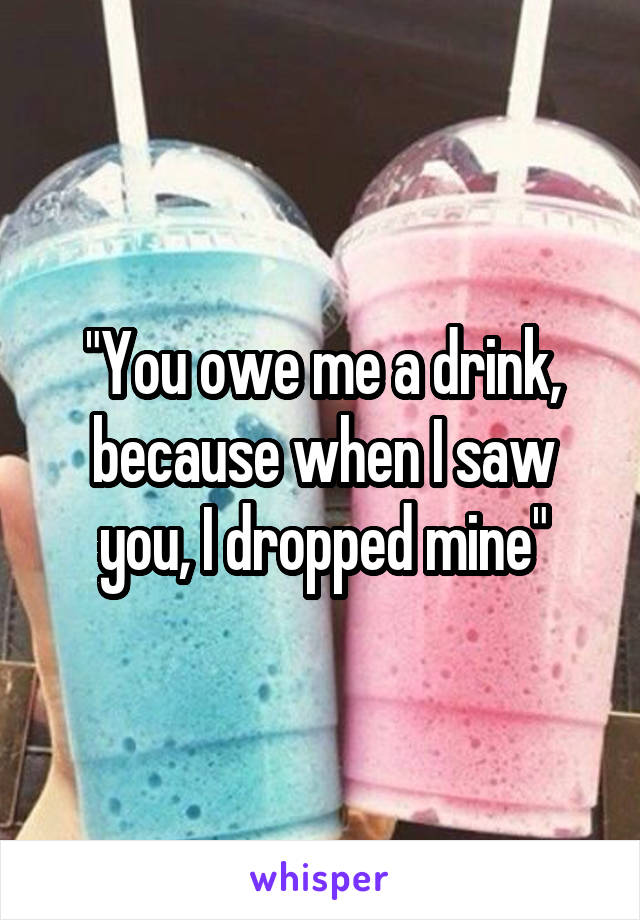 "You owe me a drink, because when I saw you, I dropped mine"