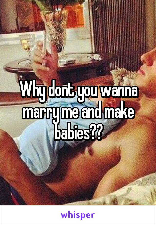 Why dont you wanna marry me and make babies??